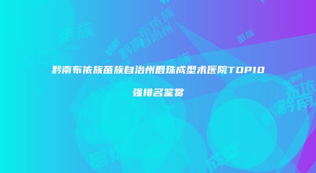 黔南布依族苗族自治州唇珠成型术医院TOP10强排名鉴赏