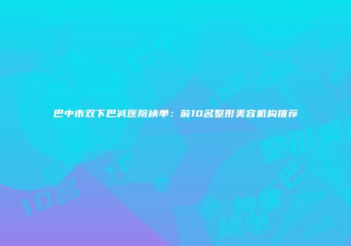 巴中市双下巴减医院榜单：前10名整形美容机构推荐