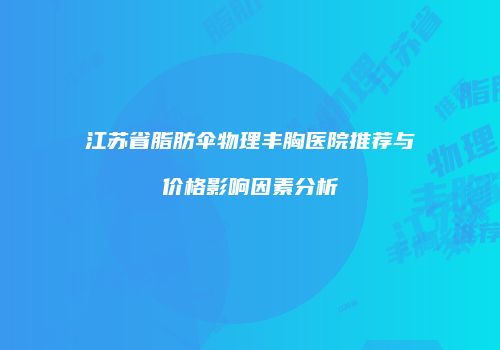江苏省脂肪伞物理丰胸医院推荐与价格影响因素分析