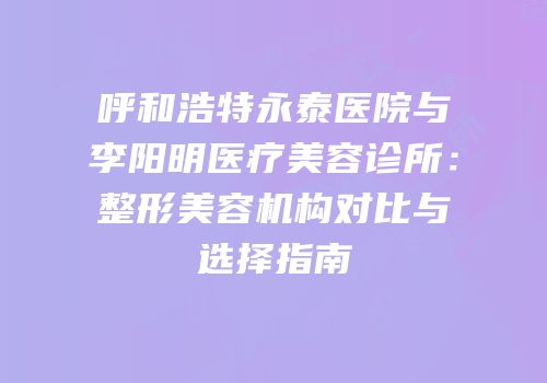呼和浩特永泰医院与李阳明医疗美容诊所：整形美容机构对比与选择指南