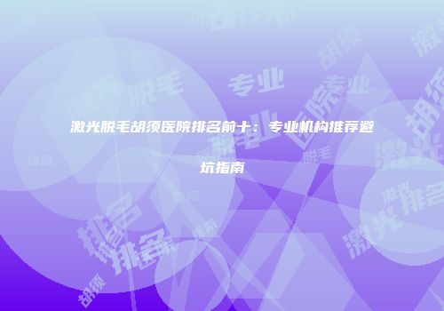 激光脱毛胡须医院排名前十：专业机构推荐避坑指南