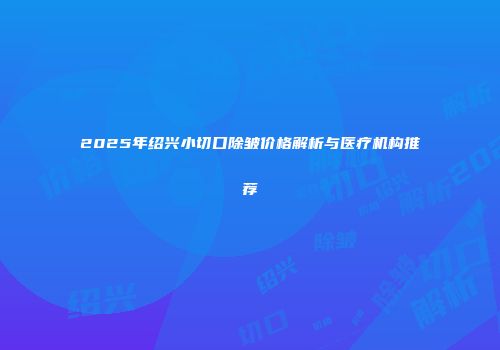 2025年绍兴小切口除皱价格解析与医疗机构推荐