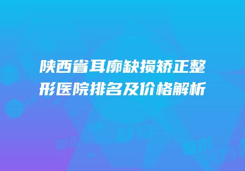 陕西省耳廓缺损矫正整形医院排名及价格解析