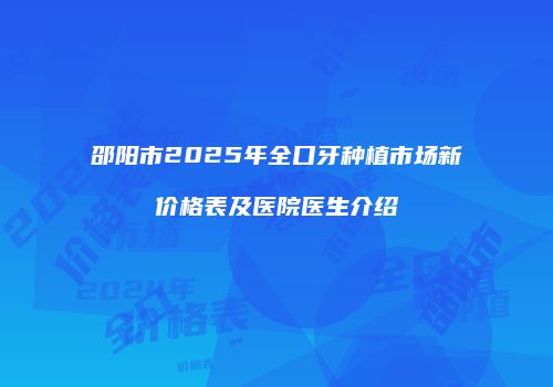 邵阳市2025年全口牙种植市场新价格表及医院医生介绍
