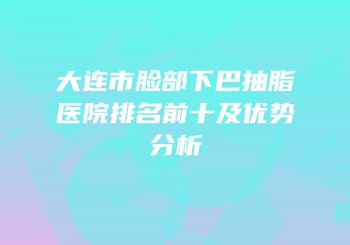 大连市脸部下巴抽脂医院排名前十及优势分析
