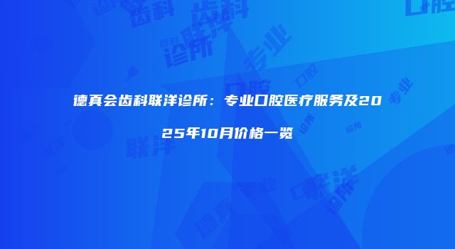 德真会齿科联洋诊所：专业口腔医疗服务及2025年10月价格一览
