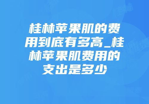 桂林苹果肌的费用到底有多高_桂林苹果肌费用的支出是多少