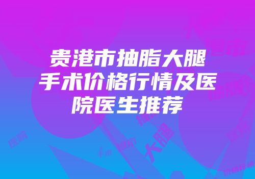 贵港市抽脂大腿手术价格行情及医院医生推荐