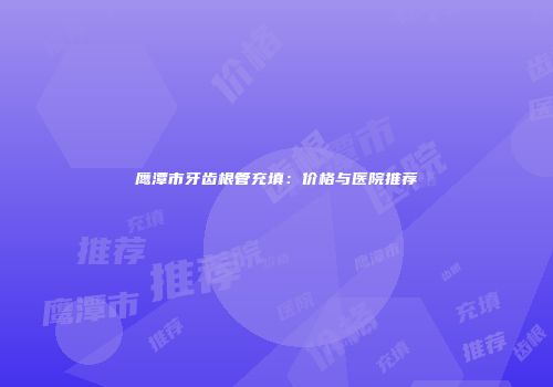 鹰潭市牙齿根管充填：价格与医院推荐