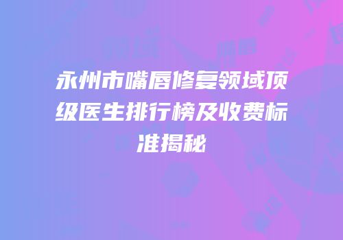 永州市嘴唇修复领域顶级医生排行榜及收费标准揭秘