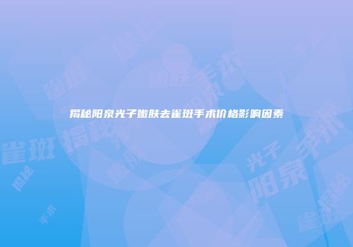 揭秘阳泉光子嫩肤去雀斑手术价格影响因素