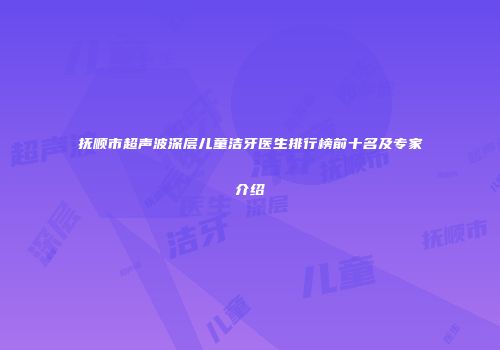 抚顺市超声波深层儿童洁牙医生排行榜前十名及专家介绍