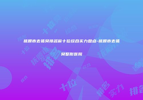 抚顺市去狐臭排名前十位综合实力盘点-抚顺市去狐臭整形医院