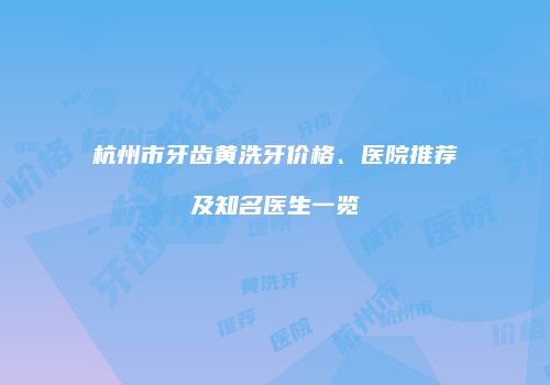 杭州市牙齿黄洗牙价格、医院推荐及知名医生一览