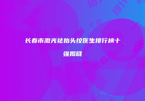 长春市激光祛抬头纹医生排行榜十强揭晓