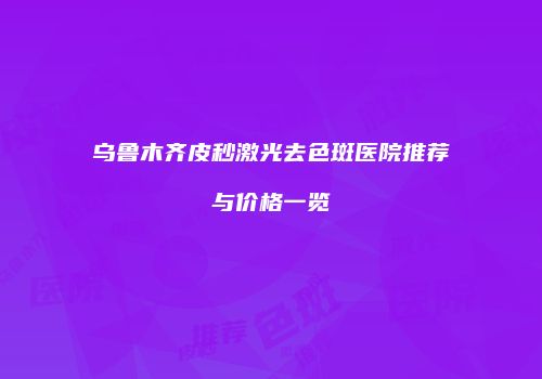 乌鲁木齐皮秒激光去色斑医院推荐与价格一览