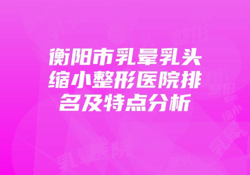 衡阳市乳晕乳头缩小整形医院排名及特点分析