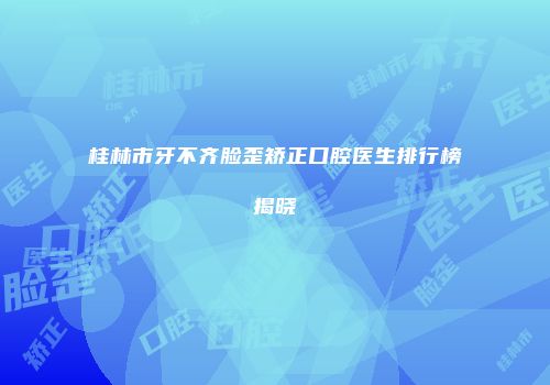 桂林市牙不齐脸歪矫正口腔医生排行榜揭晓