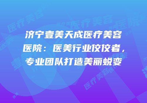 济宁壹美天成医疗美容医院：医美行业佼佼者，专业团队打造美丽蜕变