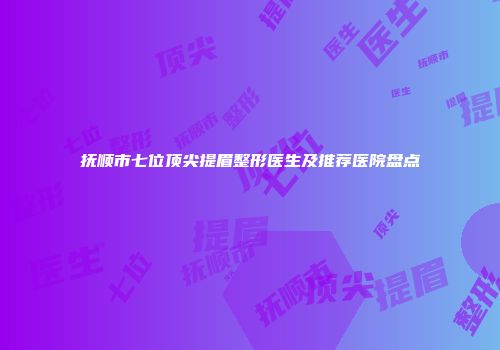 抚顺市七位顶尖提眉整形医生及推荐医院盘点