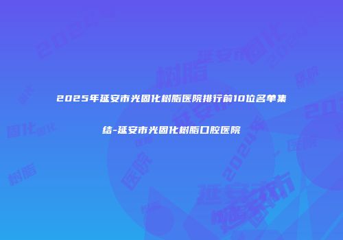 2025年延安市光固化树脂医院排行前10位名单集结-延安市光固化树脂口腔医院