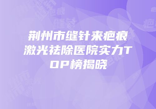 荆州市缝针来疤痕激光祛除医院实力TOP榜揭晓