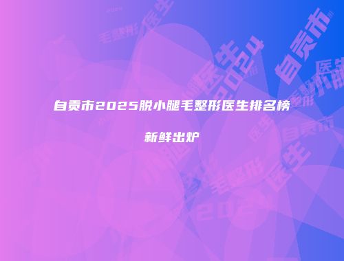自贡市2025脱小腿毛整形医生排名榜新鲜出炉