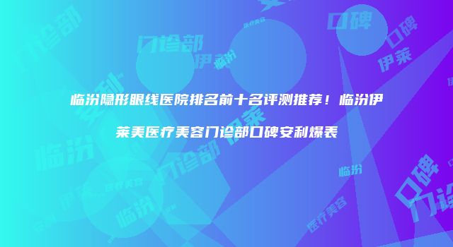 临汾隐形眼线医院排名前十名评测推荐！临汾伊莱美医疗美容门诊部口碑安利爆表