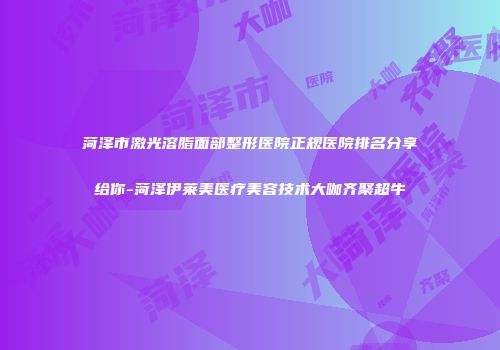 菏泽市激光溶脂面部整形医院正规医院排名分享给你-菏泽伊莱美医疗美容技术大咖齐聚超牛