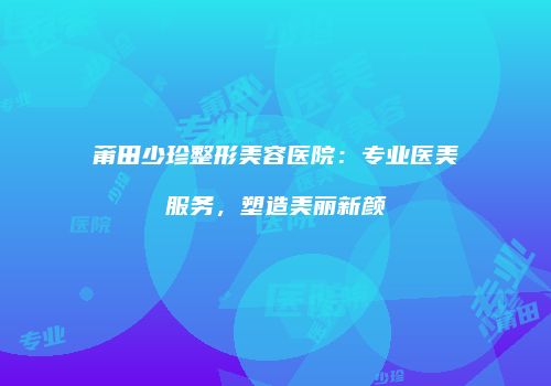 莆田少珍整形美容医院：专业医美服务，塑造美丽新颜