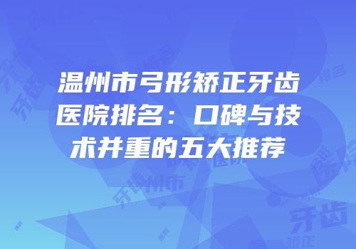 温州市弓形矫正牙齿医院排名：口碑与技术并重的五大推荐