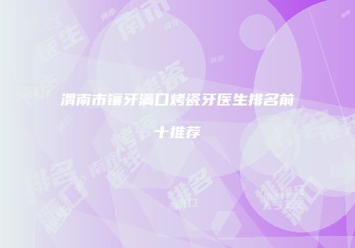 渭南市镶牙满口烤瓷牙医生排名前十推荐