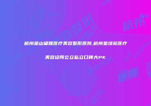 杭州萧山黛雅医疗美容整形医院,杭州星绿苑医疗美容诊所公立私立口碑大PK