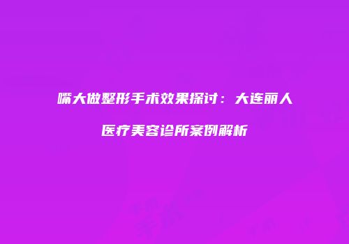 嘴大做整形手术效果探讨：大连丽人医疗美容诊所案例解析