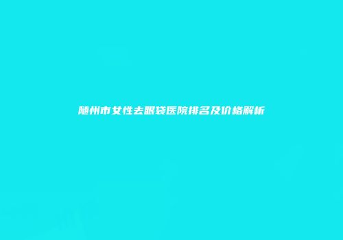 随州市女性去眼袋医院排名及价格解析