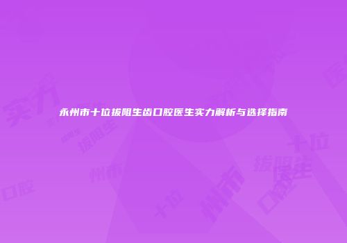永州市十位拔阻生齿口腔医生实力解析与选择指南