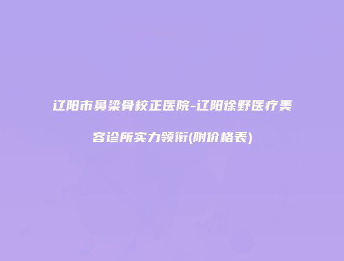 辽阳市鼻梁骨校正医院-辽阳徐野医疗美容诊所实力领衔(附价格表)