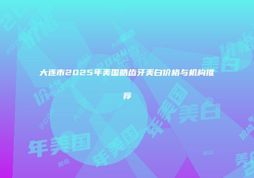 大连市2025年美国皓齿牙美白价格与机构推荐
