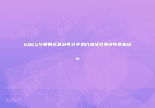 2025年陕西省耳朵再造手术价格及优质医院医生推荐