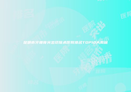 昆明市牙槽骨突出切除术医院排名TOP10大揭秘