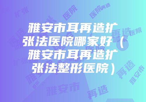 雅安市耳再造扩张法医院哪家好（雅安市耳再造扩张法整形医院）