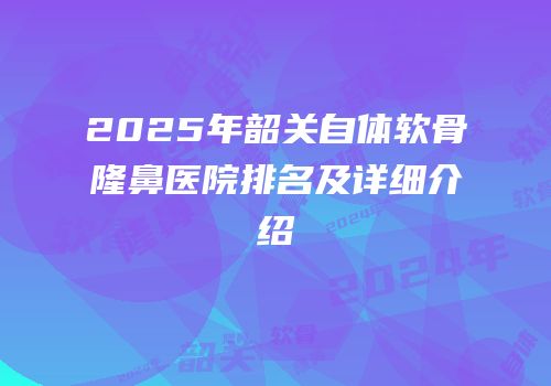 2025年韶关自体软骨隆鼻医院排名及详细介绍