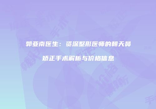 郭亚南医生：资深整形医师的朝天鼻矫正手术解析与价格信息