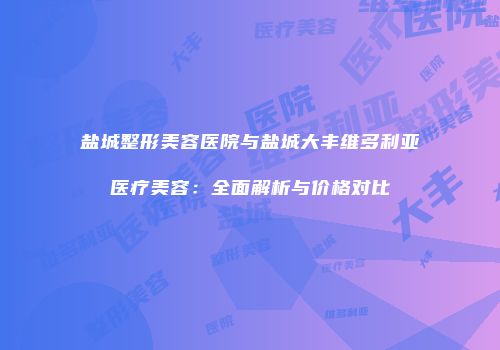 盐城整形美容医院与盐城大丰维多利亚医疗美容：全面解析与价格对比