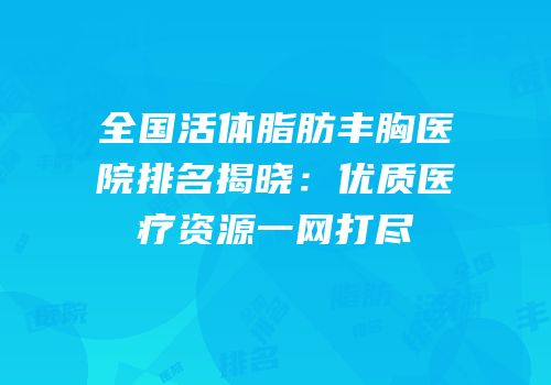 全国活体脂肪丰胸医院排名揭晓：优质医疗资源一网打尽