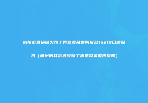 杭州市耳朵被火烧了再造耳朵医院排名top10口碑深扒（杭州市耳朵被火烧了再造耳朵整形医院）
