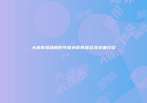 大连市耳朵畸形可修补医院排名及详细介绍