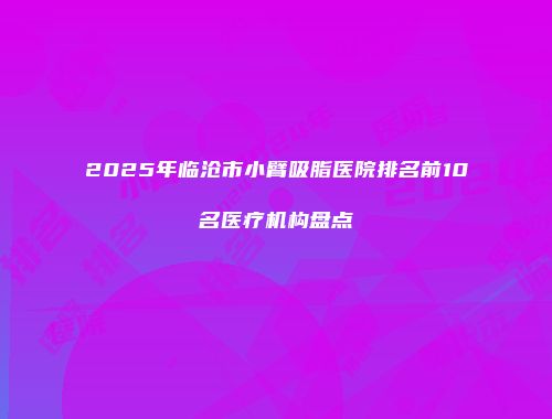 2025年临沧市小臂吸脂医院排名前10名医疗机构盘点