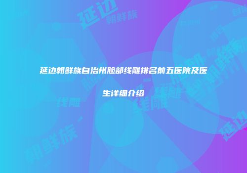 延边朝鲜族自治州脸部线雕排名前五医院及医生详细介绍