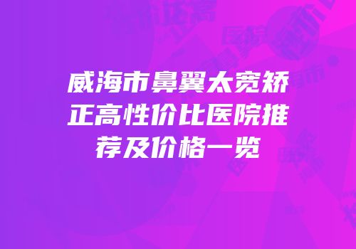 威海市鼻翼太宽矫正高性价比医院推荐及价格一览